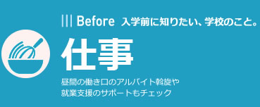 Before | 入学前に知りたい、学校のこと。 | 仕事